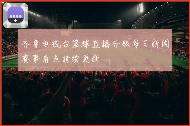 齐鲁电视台篮球直播升级每日新闻赛事看点持续更新