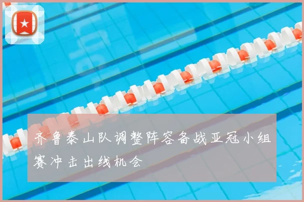 齐鲁泰山队调整阵容备战亚冠小组赛冲击出线机会