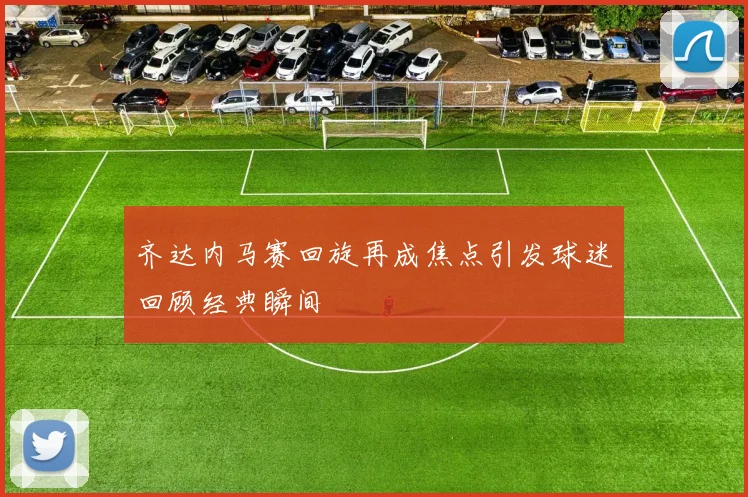 齐达内马赛回旋再成焦点引发球迷回顾经典瞬间