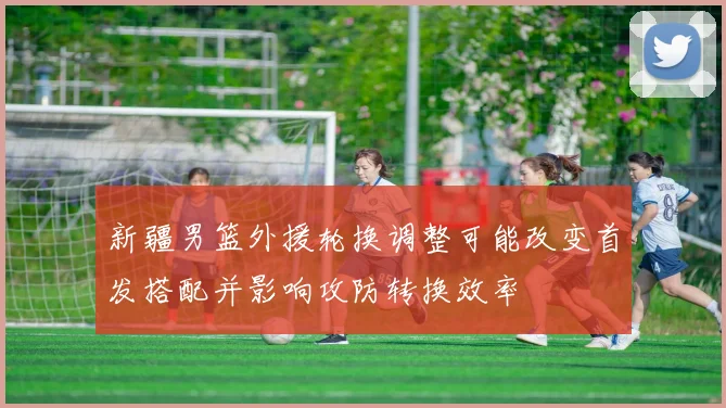 新疆男篮外援轮换调整可能改变首发搭配并影响攻防转换效率