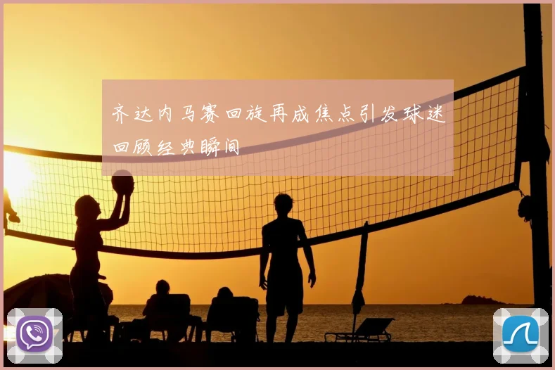 齐达内马赛回旋再成焦点引发球迷回顾经典瞬间