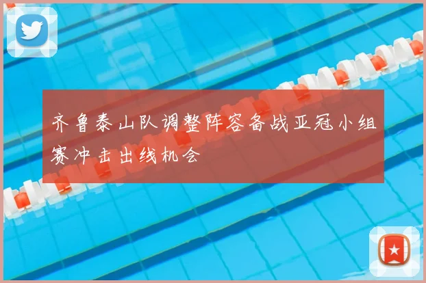 齐鲁泰山队调整阵容备战亚冠小组赛冲击出线机会