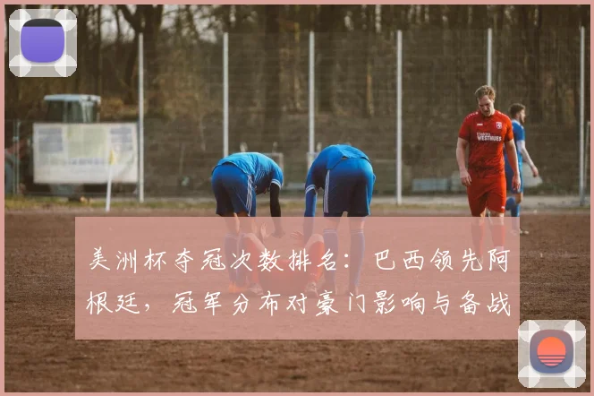 美洲杯夺冠次数排名：巴西领先阿根廷，冠军分布对豪门影响与备战看点