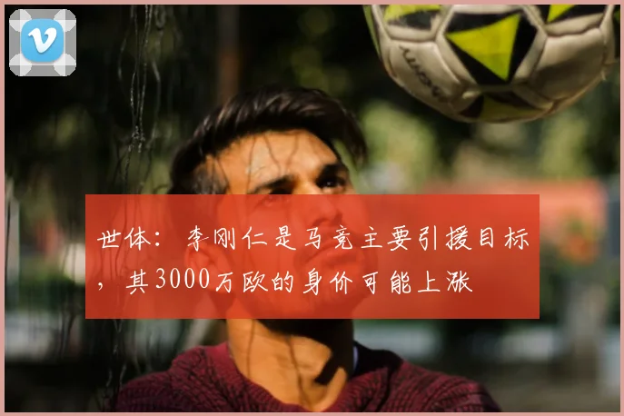 世体:李刚仁是马竞主要引援目标,其3000万欧的身价可能上涨