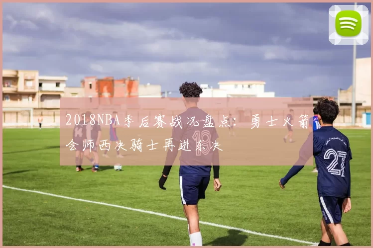 2018NBA季后赛战况盘点：勇士火箭会师西决骑士再进东决