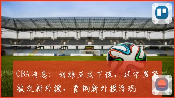 CBA消息：刘炜正式下课，辽宁男篮敲定新外援，首钢新外援浮现