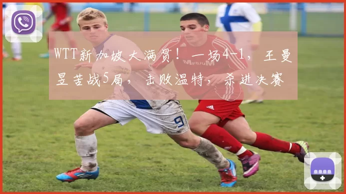 WTT新加坡大满贯！一场4-1，王曼昱苦战5局，击败温特，杀进决赛