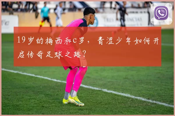 19岁的梅西和c罗，青涩少年如何开启传奇足球之路？