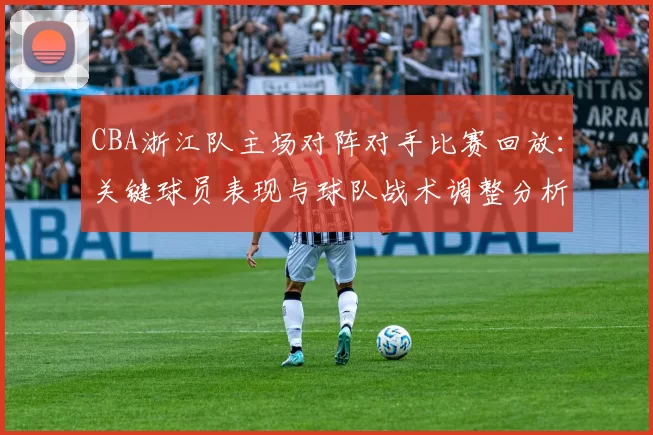 CBA浙江队主场对阵对手比赛回放：关键球员表现与球队战术调整分析
