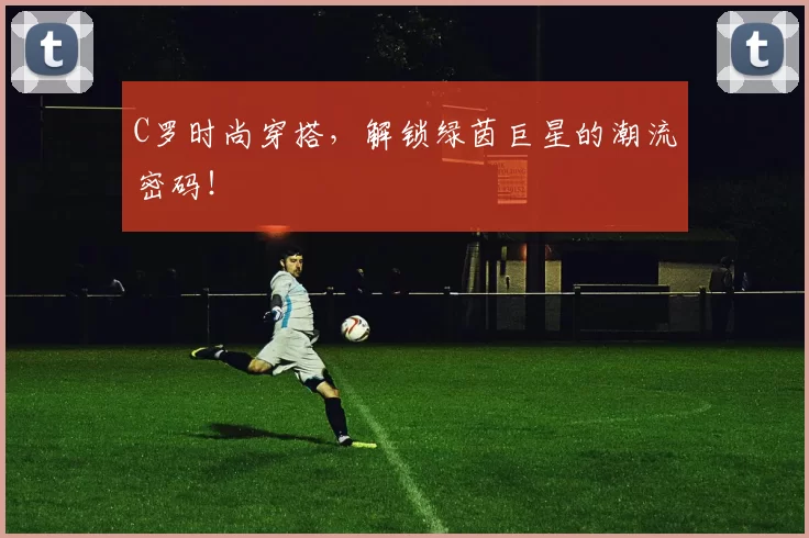 C罗时尚穿搭，解锁绿茵巨星的潮流密码！