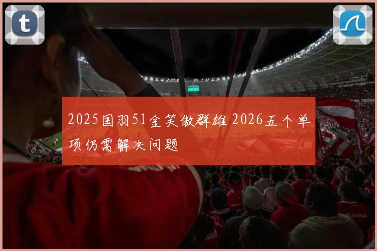2025国羽51金笑傲群雄 2026五个单项仍需解决问题