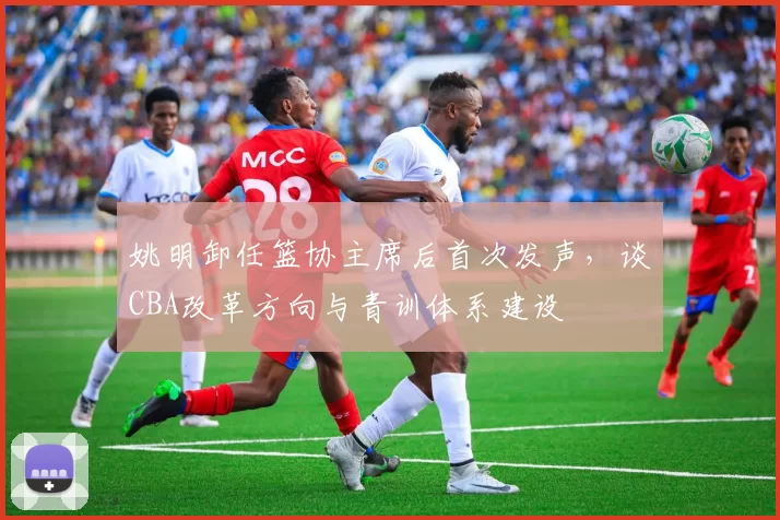 姚明卸任篮协主席后首次发声，谈CBA改革方向与青训体系建设