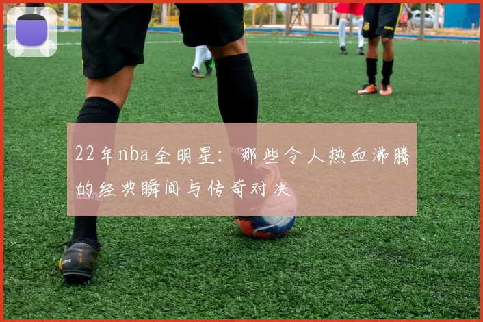 22年nba全明星：那些令人热血沸腾的经典瞬间与传奇对决