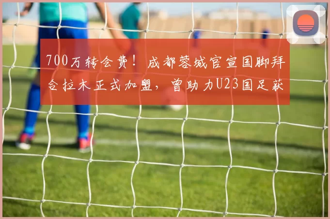 700万转会费！成都蓉城官宣国脚拜合拉木正式加盟，曾助力U23国足获亚洲杯亚军_比赛_前锋_1