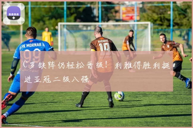 C罗缺阵仍轻松晋级！利雅得胜利挺进亚冠二级八强