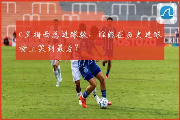 c罗梅西总进球数，谁能在历史进球榜上笑到最后？