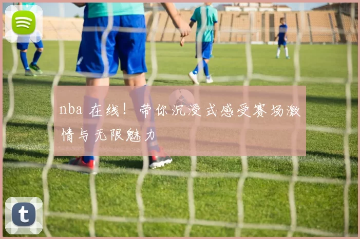 nba 在线！带你沉浸式感受赛场激情与无限魅力