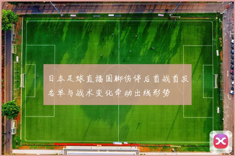 日本足球直播国脚伤停后首战首发名单与战术变化牵动出线形势