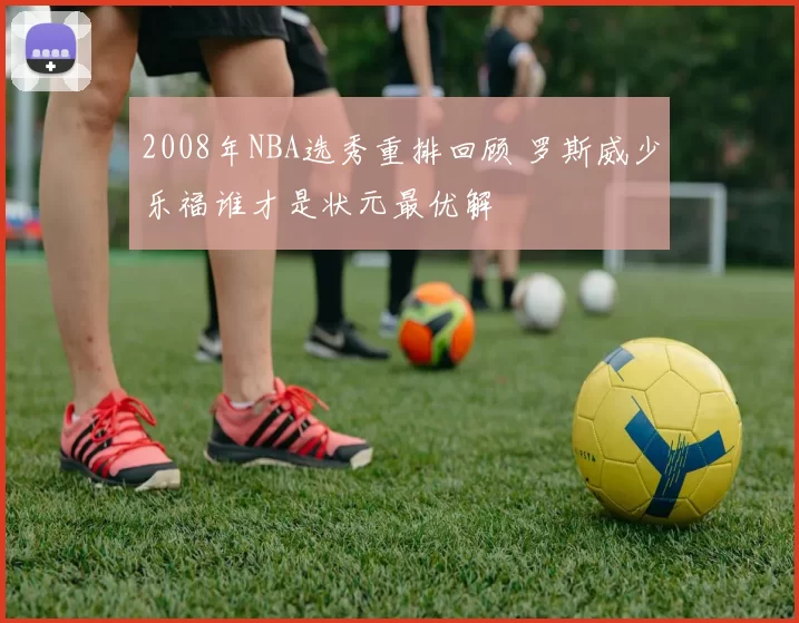 2008年NBA选秀重排回顾 罗斯威少乐福谁才是状元最优解
