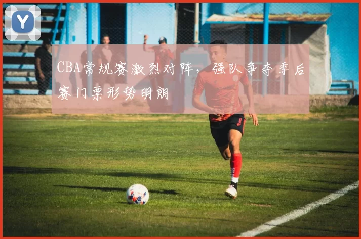 CBA常规赛激烈对阵，强队争夺季后赛门票形势明朗