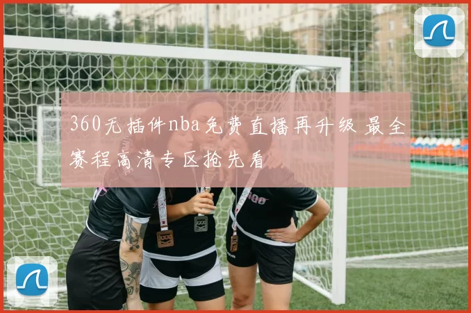 360无插件nba免费直播再升级 最全赛程高清专区抢先看