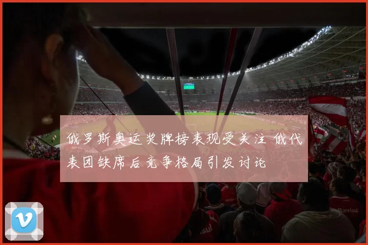 俄罗斯奥运奖牌榜表现受关注 俄代表团缺席后竞争格局引发讨论