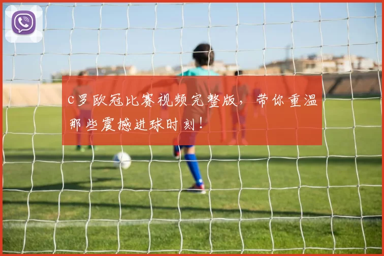 c罗欧冠比赛视频完整版，带你重温那些震撼进球时刻！