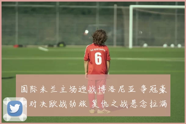 国际米兰主场迎战博洛尼亚 争冠豪门对决欧战劲旅 复仇之战悬念拉满_防线_欧冠_国米