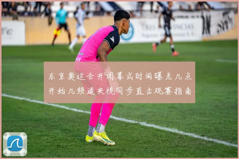 东京奥运会开闭幕式时间曝光几点开始几频道央视同步直击观赛指南