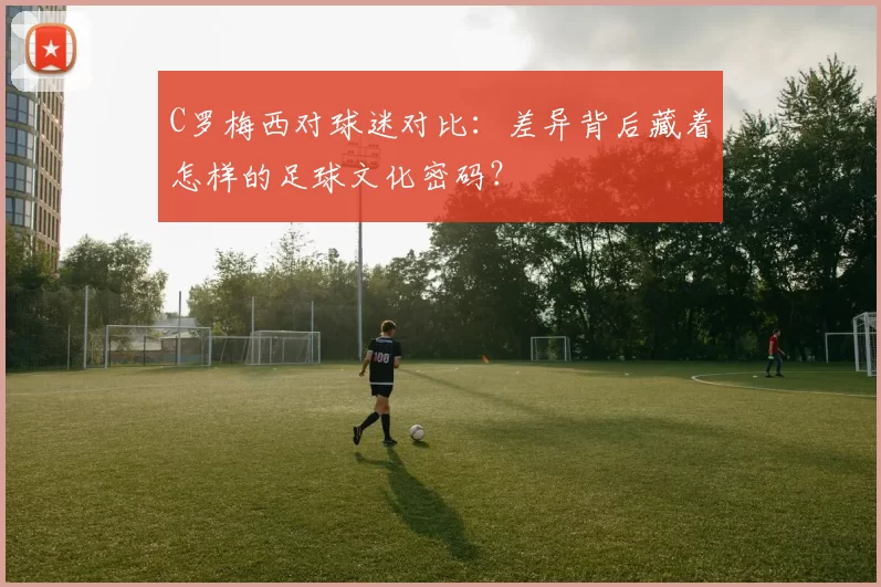 C罗梅西对球迷对比：差异背后藏着怎样的足球文化密码？