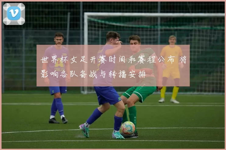 世界杯女足开赛时间和赛程公布 将影响各队备战与转播安排
