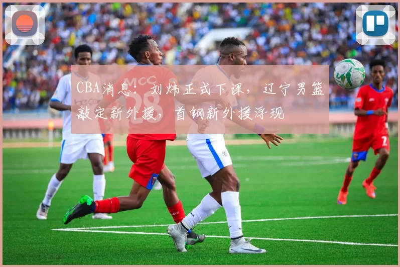 CBA消息：刘炜正式下课，辽宁男篮敲定新外援，首钢新外援浮现