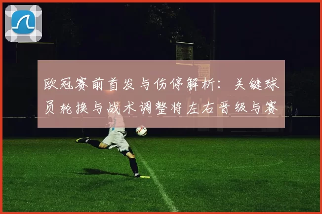 欧冠赛前首发与伤停解析：关键球员轮换与战术调整将左右晋级与赛果