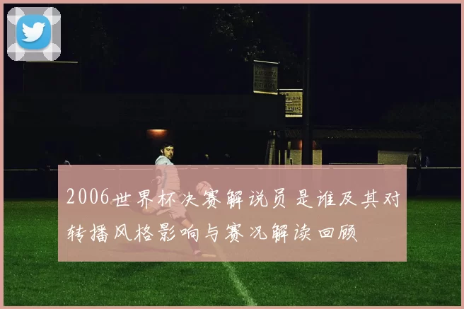 2006世界杯决赛解说员是谁及其对转播风格影响与赛况解读回顾