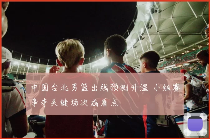 中国台北男篮出线预测升温 小组赛争夺关键场次成看点