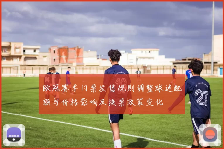 欧冠赛季门票发售规则调整球迷配额与价格影响及换票政策变化