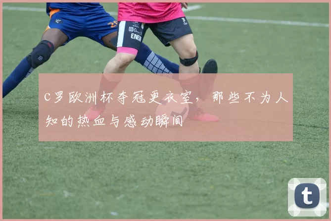 c罗欧洲杯夺冠更衣室，那些不为人知的热血与感动瞬间