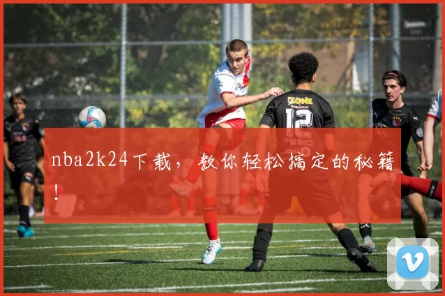 nba2k24下载，教你轻松搞定的秘籍！